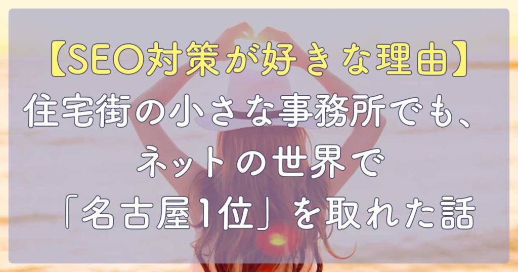 【SEO対策が好きな理由】住宅街の小さな事務所でも、ネットの世界で「名古屋1位」を取れた話