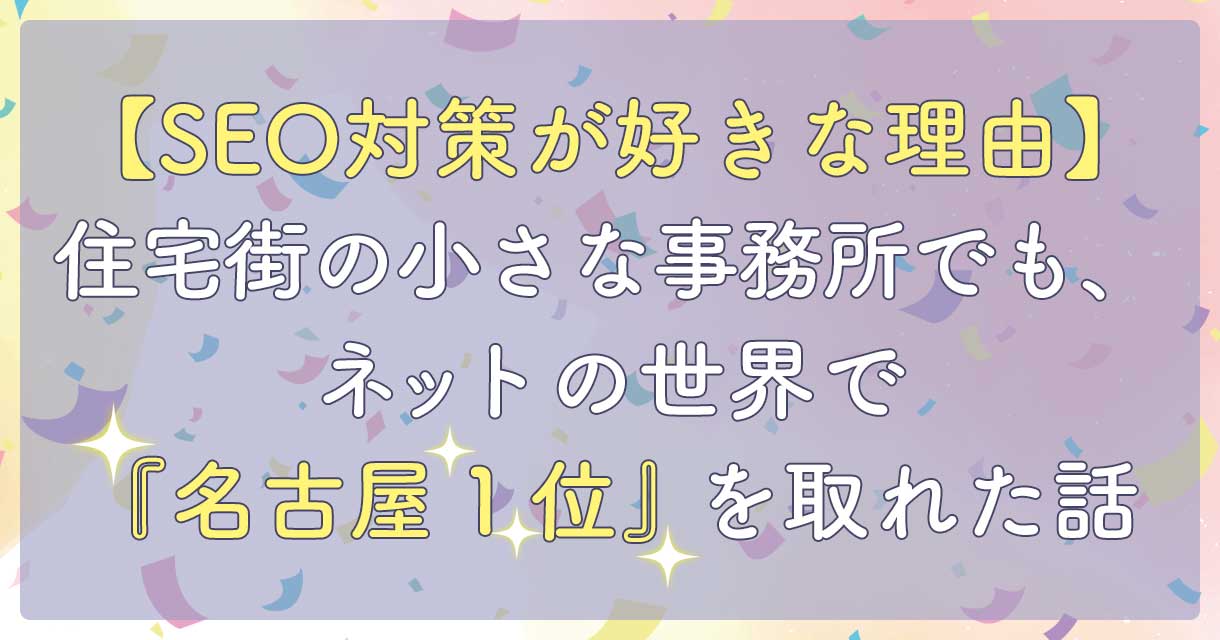 【SEO対策が好きな理由】住宅街の小さな事務所でも、ネットの世界で「名古屋1位」を取れた話